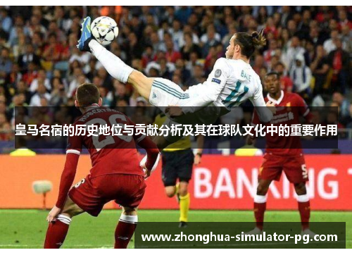 皇马名宿的历史地位与贡献分析及其在球队文化中的重要作用