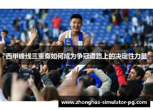 西甲锋线三重奏如何成为争冠道路上的决定性力量