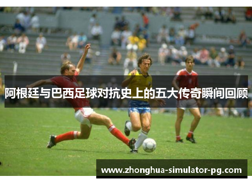 阿根廷与巴西足球对抗史上的五大传奇瞬间回顾