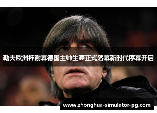 勒夫欧洲杯谢幕德国主帅生涯正式落幕新时代序幕开启