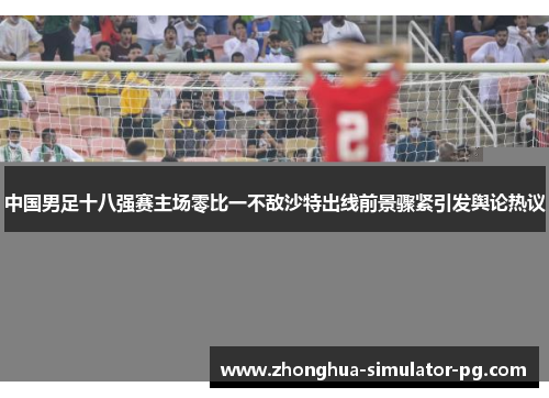 中国男足十八强赛主场零比一不敌沙特出线前景骤紧引发舆论热议