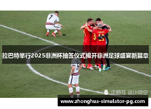 拉巴特举行2025非洲杯抽签仪式揭开非洲足球盛宴新篇章
